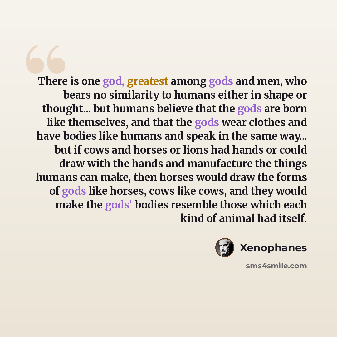 “There is one god, greatest among gods and men, who bears no similarity to humans either in shape or thought... but humans believe that the gods are born like themselves, and that the gods wear clothes and have bodies like humans and speak in the same way... but if cows and horses or lions had…” quote by Xenophanes