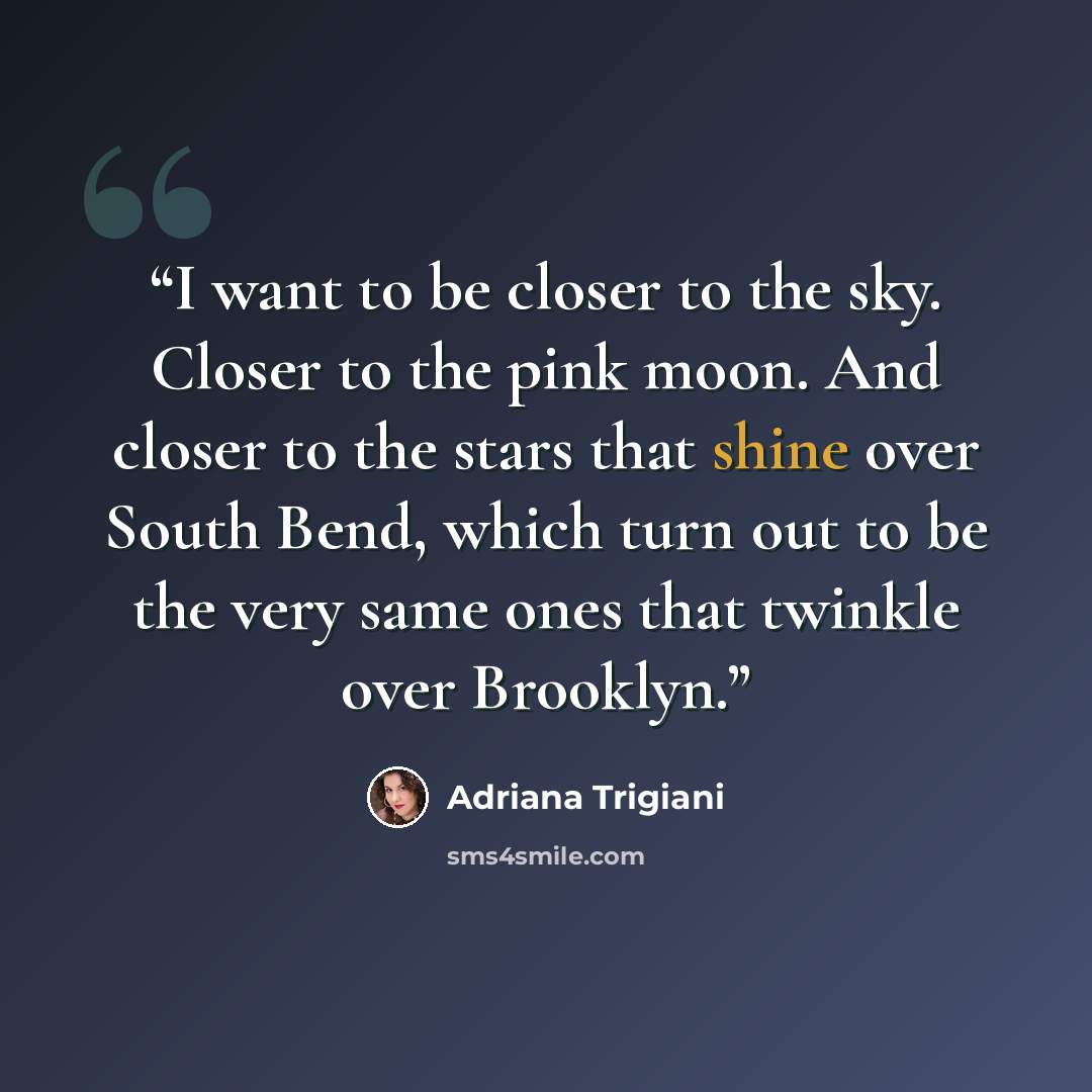 “I want to be closer to the sky. Closer to the pink moon. And closer to the stars that shine over South Bend, which turn out to be the very same ones that twinkle over Brooklyn.” quote by Adriana Trigiani