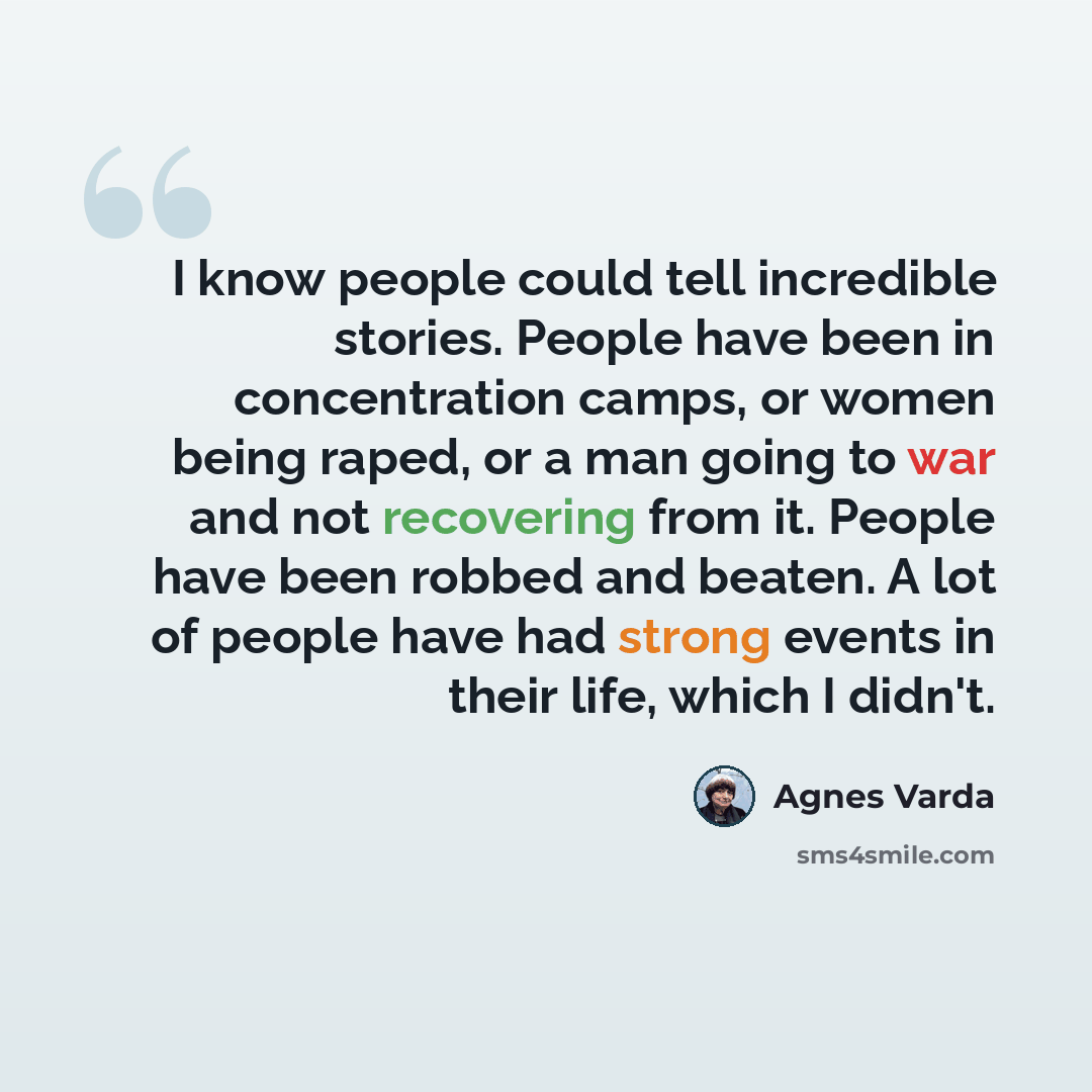 “I know people could tell incredible stories. People have been in concentration camps, or women being raped, or a man going to war and not recovering from it. People have been robbed and beaten. A lot of people have had strong events in their life, which I didn't.” quote by Agnes Varda