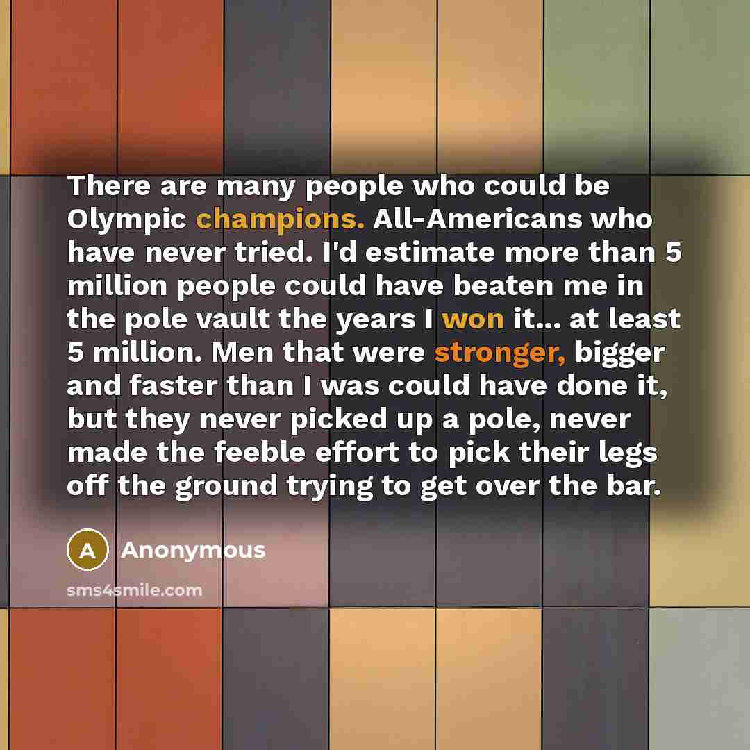 “There are many people who could be Olympic champions. All-Americans who have never tried. I'd estimate more than 5 million people could have beaten me in the pole vault the years I won it... at least 5 million. Men that were stronger, bigger and faster than I was could have done it, but they never…” quote by Anonymous