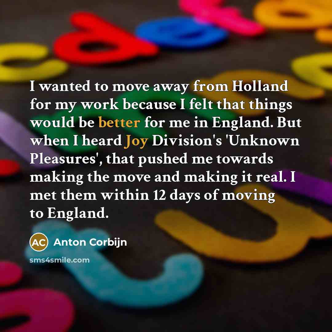 “I wanted to move away from Holland for my work because I felt that things would be better for me in England. But when I heard Joy Division's 'Unknown Pleasures', that pushed me towards making the move and making it real. I met them within 12 days of moving to England.” quote by Anton Corbijn