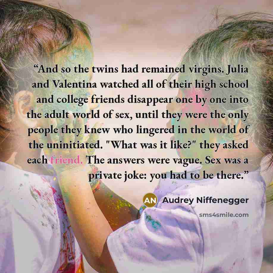 “And so the twins had remained virgins. Julia and Valentina watched all of their high school and college friends disappear one by one into the adult world of sex, until they were the only people they knew who lingered in the world of the uninitiated. "What was it like?" they asked each friend. The…” quote by Audrey Niffenegger