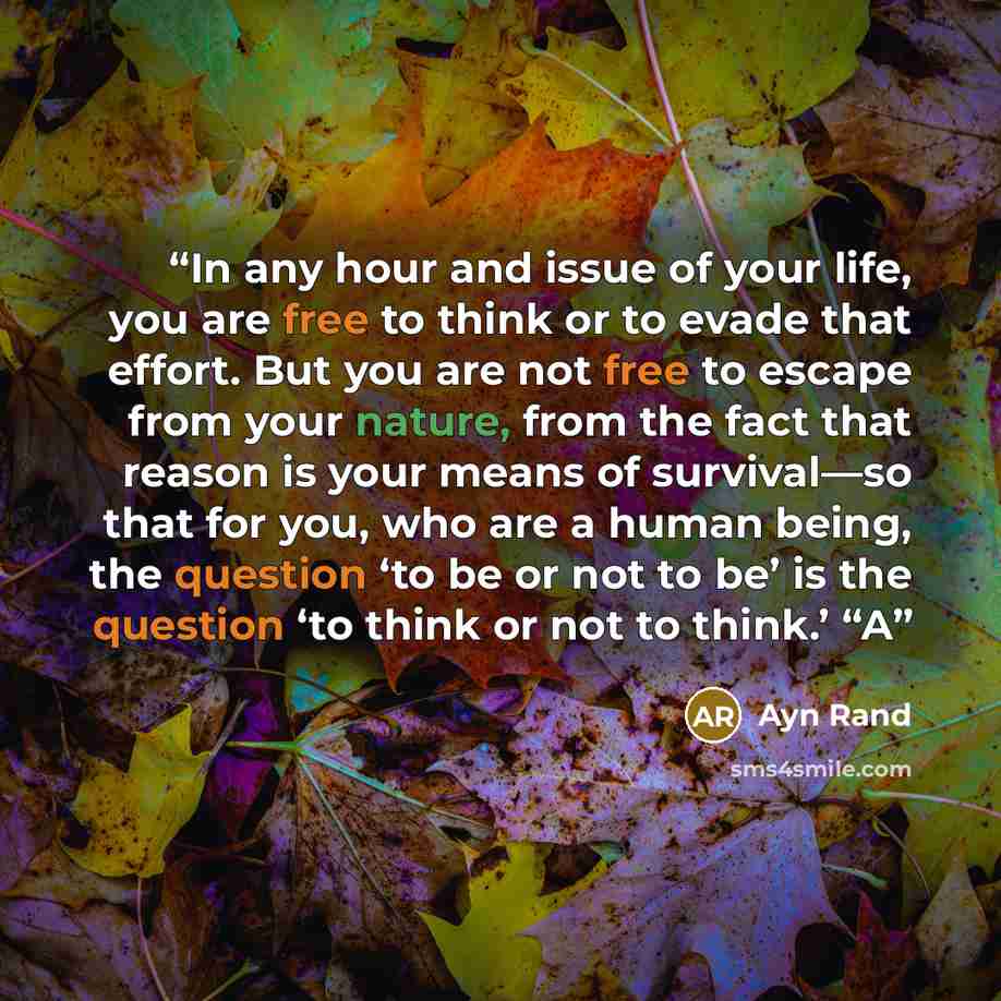 “In any hour and issue of your life, you are free to think or to evade that effort. But you are not free to escape from your nature, from the fact that reason is your means of survival—so that for you, who are a human being, the question ‘to be or not to be’ is the question ‘to think or not to…” quote by Ayn Rand