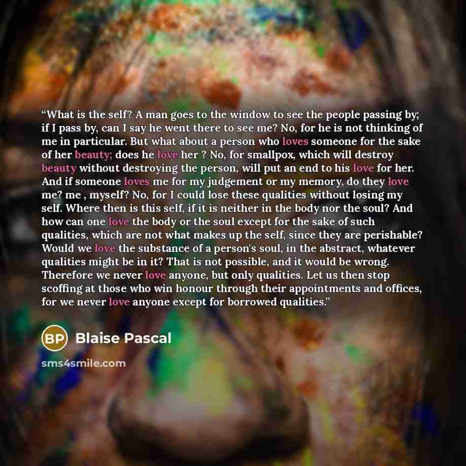 “What is the self? A man goes to the window to see the people passing by; if I pass by, can I say he went there to see me? No, for he is not thinking of me in particular. But what about a person who loves someone for the sake of her beauty; does he love her ? No, for smallpox, which will destroy…” quote by Blaise Pascal