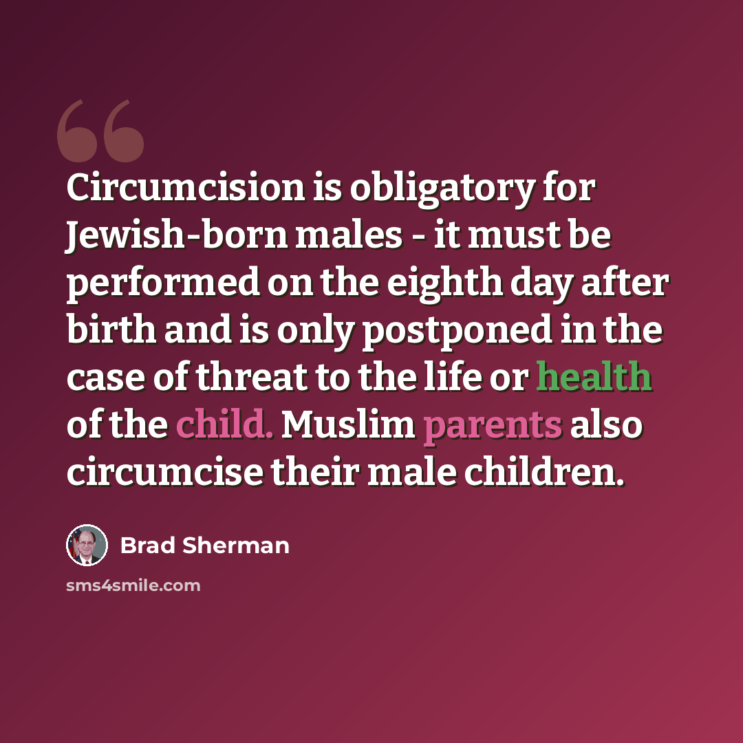 “Circumcision is obligatory for Jewish-born males - it must be performed on the eighth day after birth and is only postponed in the case of threat to the life or health of the child. Muslim parents also circumcise their male children.” quote by Brad Sherman