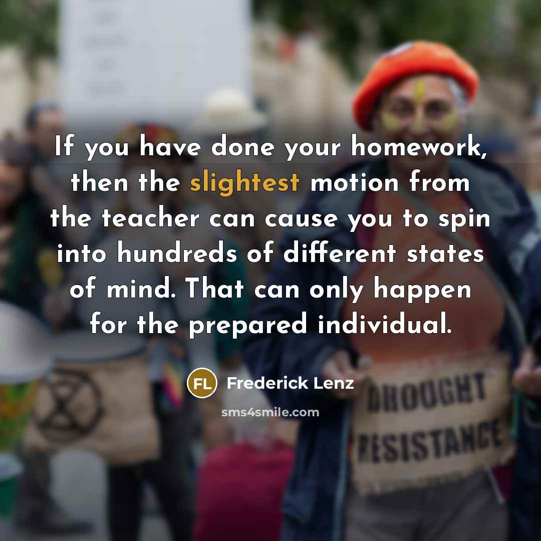 “If you have done your homework, then the slightest motion from the teacher can cause you to spin into hundreds of different states of mind. That can only happen for the prepared individual.” quote by Frederick Lenz