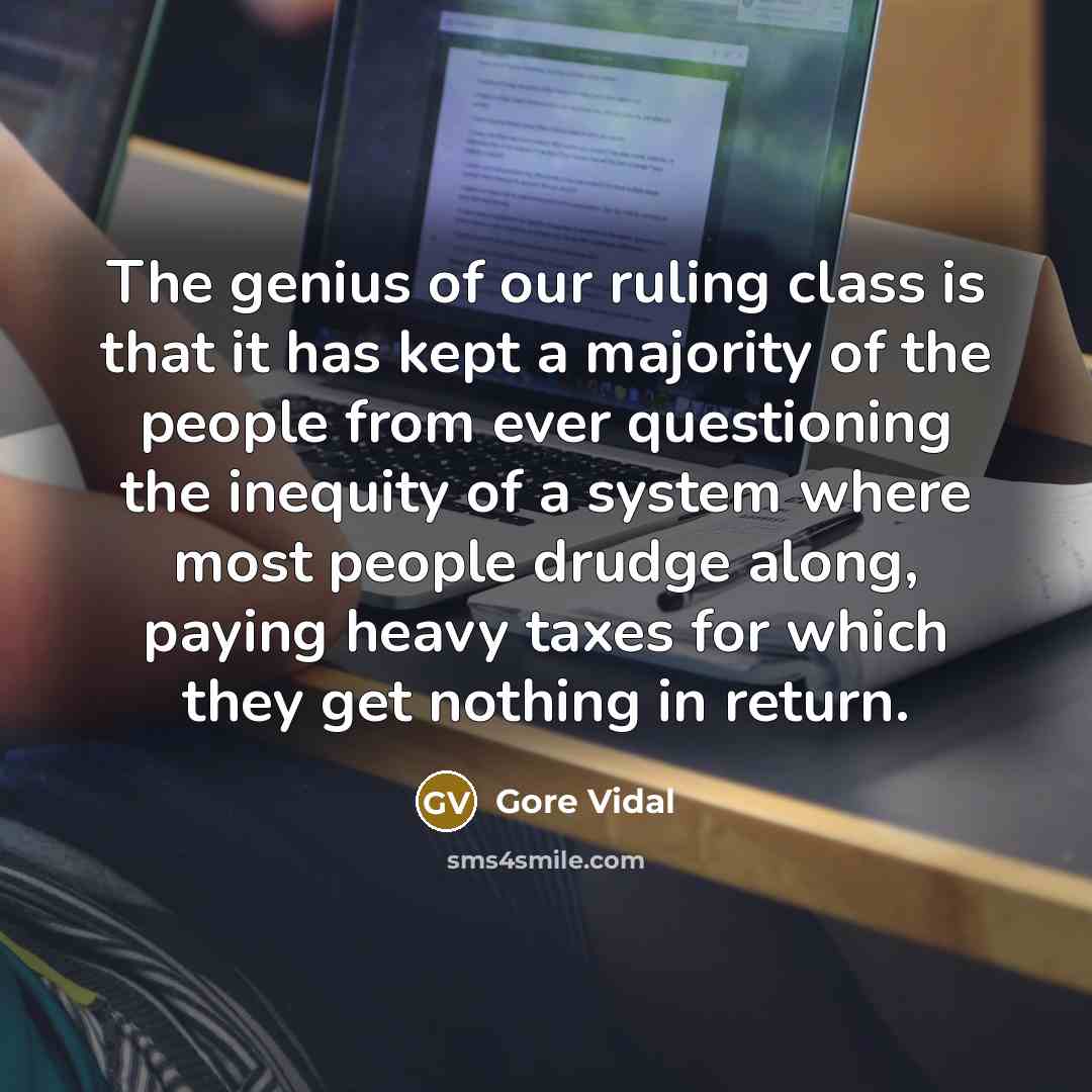 “The genius of our ruling class is that it has kept a majority of the people from ever questioning the inequity of a system where most people drudge along, paying heavy taxes for which they get nothing in return.” quote by Gore Vidal
