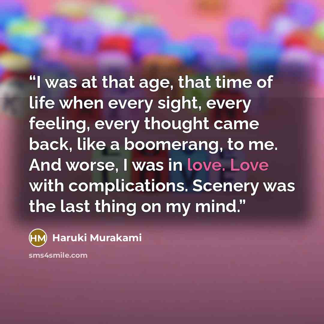 “I was at that age, that time of life when every sight, every feeling, every thought came back, like a boomerang, to me. And worse, I was in love. Love with complications. Scenery was the last thing on my mind.” quote by Haruki Murakami
