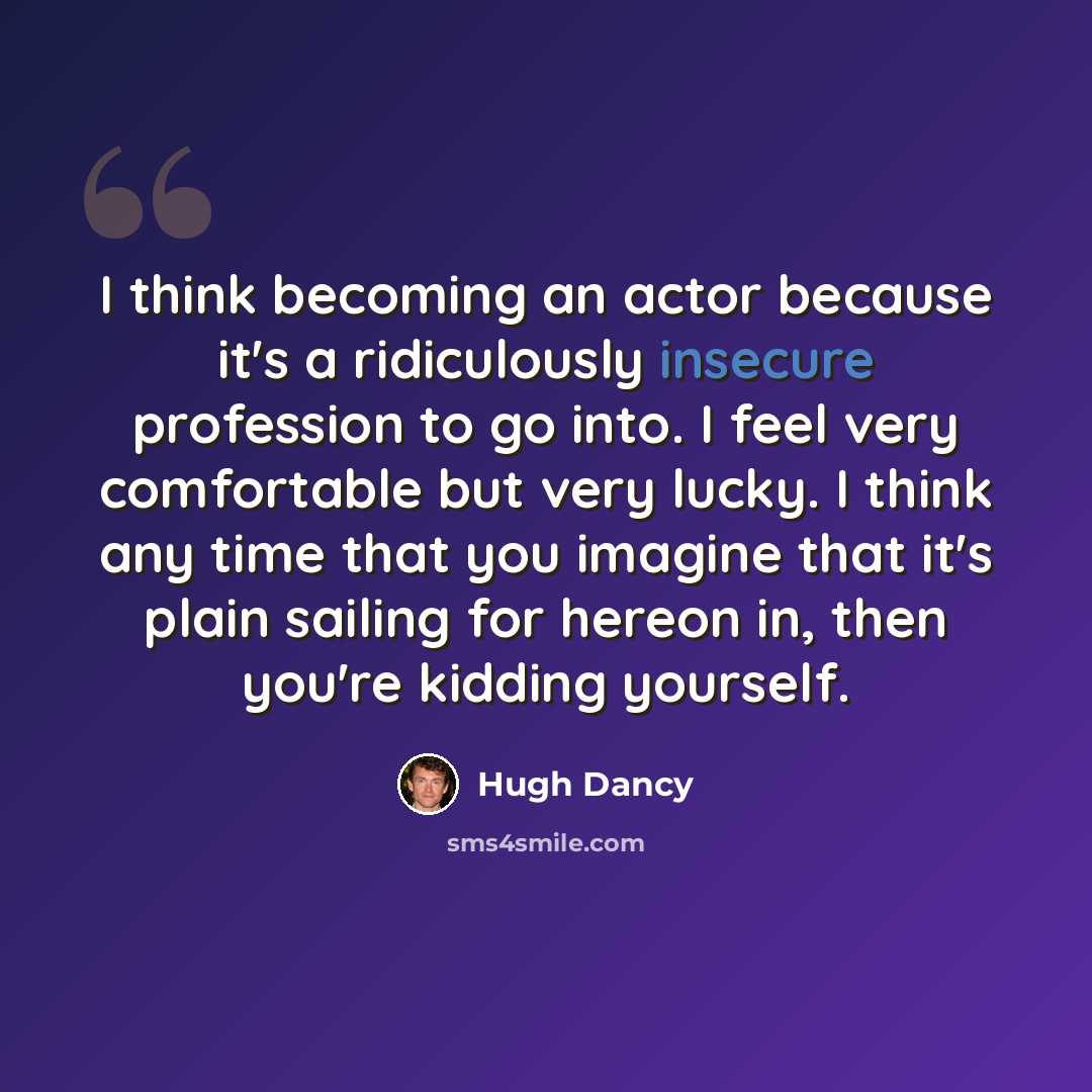 “I think becoming an actor because it's a ridiculously insecure profession to go into. I feel very comfortable but very lucky. I think any time that you imagine that it's plain sailing for hereon in, then you're kidding yourself.” quote by Hugh Dancy