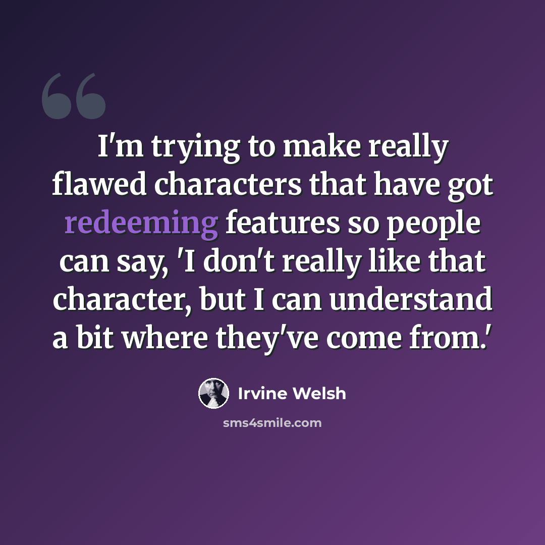 “I'm trying to make really flawed characters that have got redeeming features so people can say, 'I don't really like that character, but I can understand a bit where they've come from.'” quote by Irvine Welsh