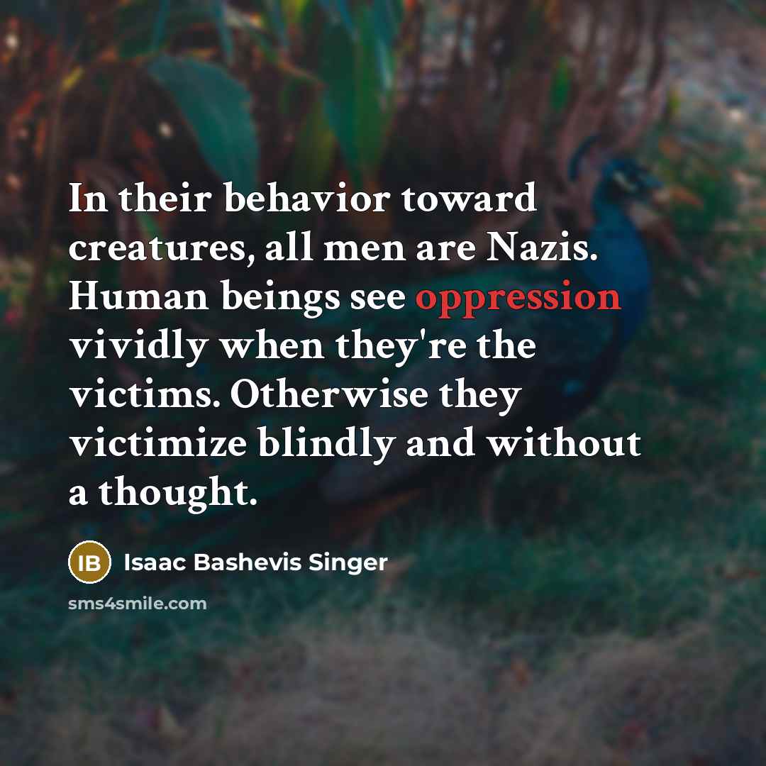 “In their behavior toward creatures, all men are Nazis. Human beings see oppression vividly when they're the victims. Otherwise they victimize blindly and without a thought.” quote by Isaac Bashevis Singer