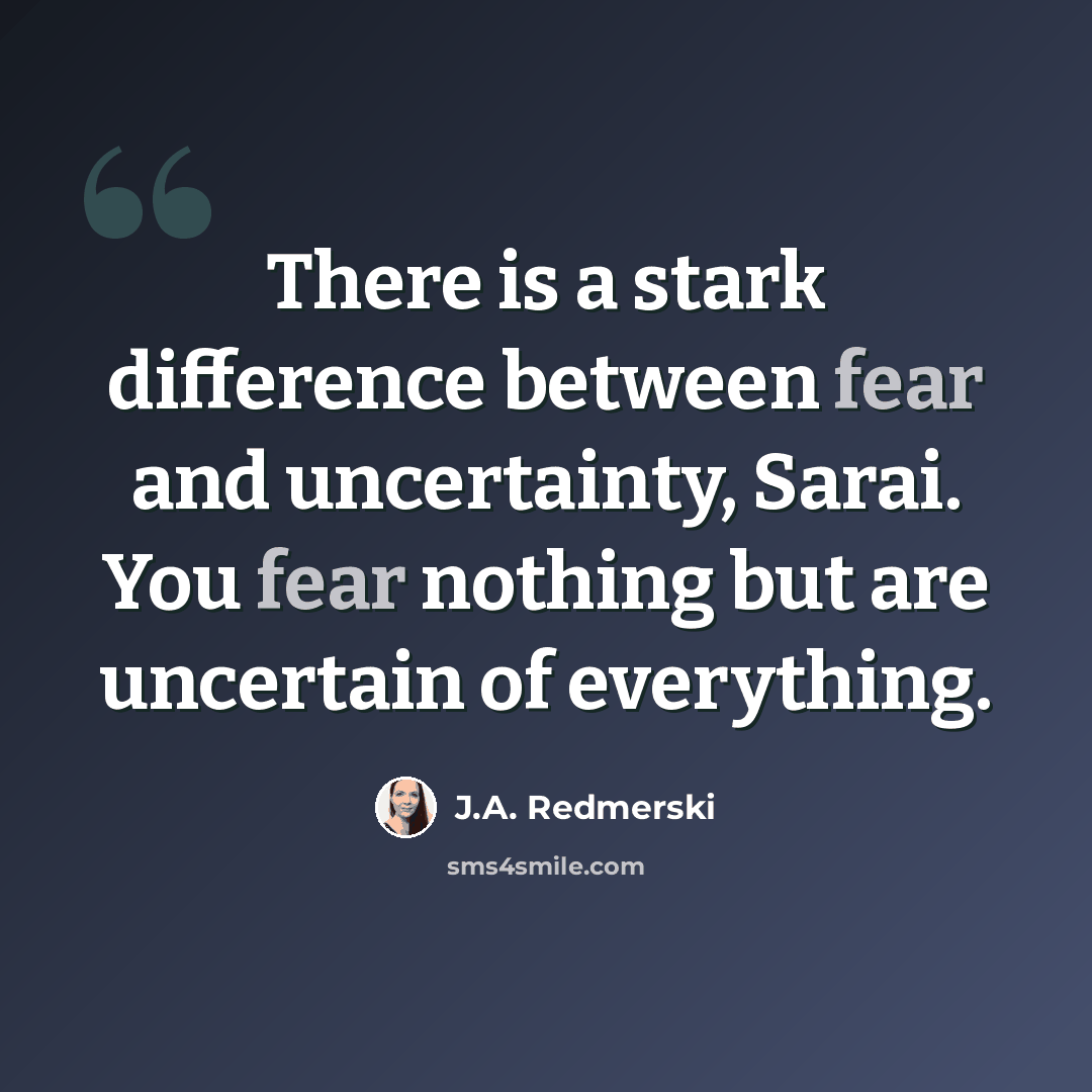 “There is a stark difference between fear and uncertainty, Sarai. You fear nothing but are uncertain of everything.” quote by J.A. Redmerski