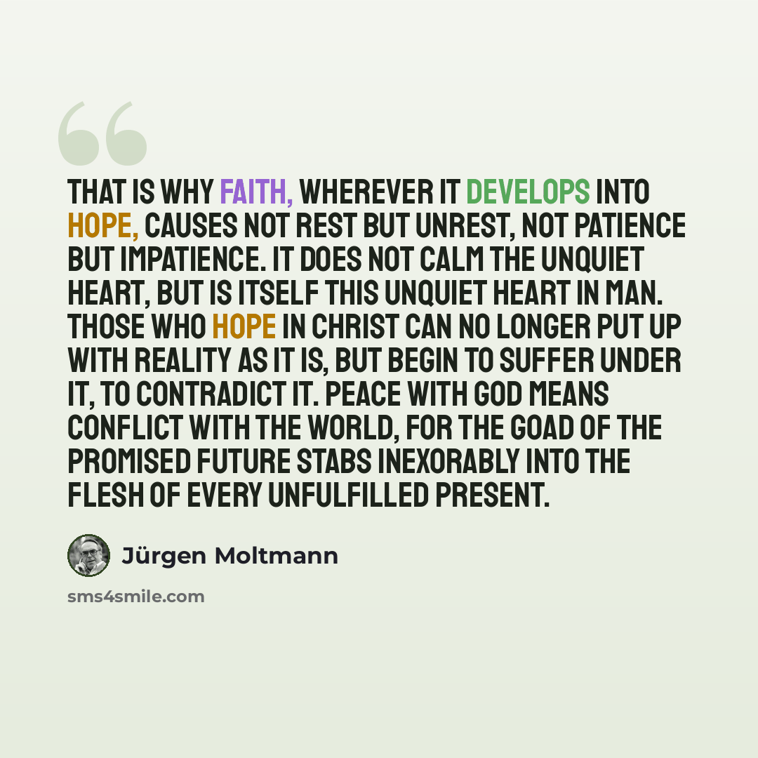 “That is why faith, wherever it develops into hope, causes not rest but unrest, not patience but impatience. It does not calm the unquiet heart, but is itself this unquiet heart in man. Those who hope in Christ can no longer put up with reality as it is, but begin to suffer under it, to contradict…” quote by Jürgen Moltmann