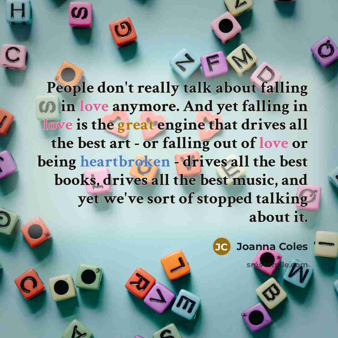 “People don't really talk about falling in love anymore. And yet falling in love is the great engine that drives all the best art - or falling out of love or being heartbroken - drives all the best books, drives all the best music, and yet we've sort of stopped talking about it.” quote by Joanna Coles