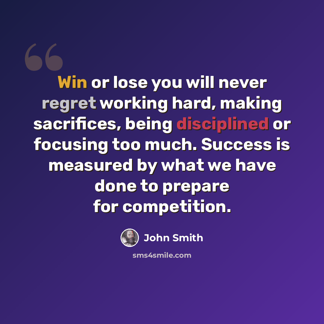 “Win or lose you will never regret working hard, making sacrifices, being disciplined or focusing too much. Success is measured by what we have done to prepare for competition.” quote by John Smith