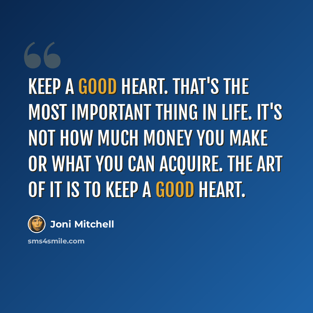 “Keep a good heart. That's the most important thing in life. It's not how much money you make or what you can acquire. The art of it is to keep a good heart.” quote by Joni Mitchell