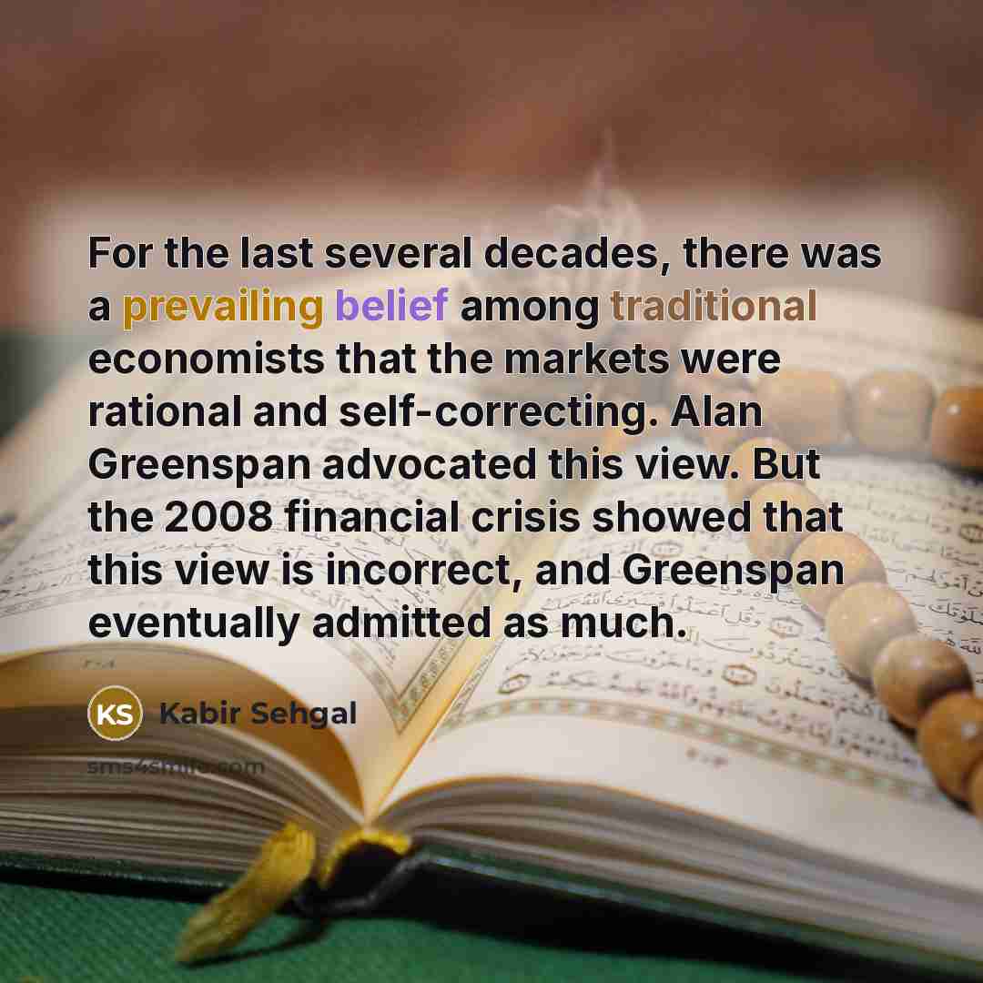 “For the last several decades, there was a prevailing belief among traditional economists that the markets were rational and self-correcting. Alan Greenspan advocated this view. But the 2008 financial crisis showed that this view is incorrect, and Greenspan eventually admitted as much.” quote by Kabir Sehgal
