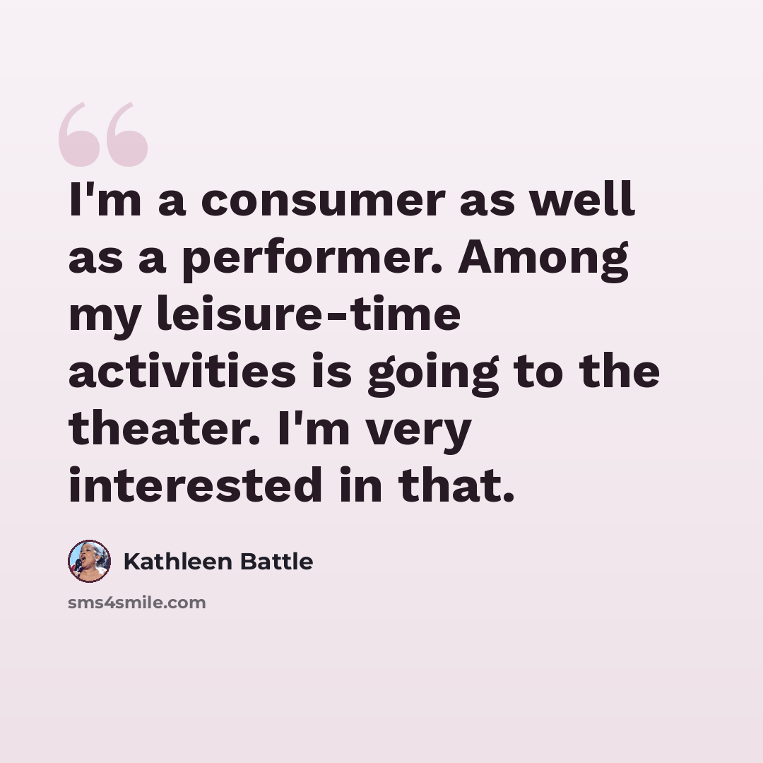 “I'm a consumer as well as a performer. Among my leisure-time activities is going to the theater. I'm very interested in that.” quote by Kathleen Battle