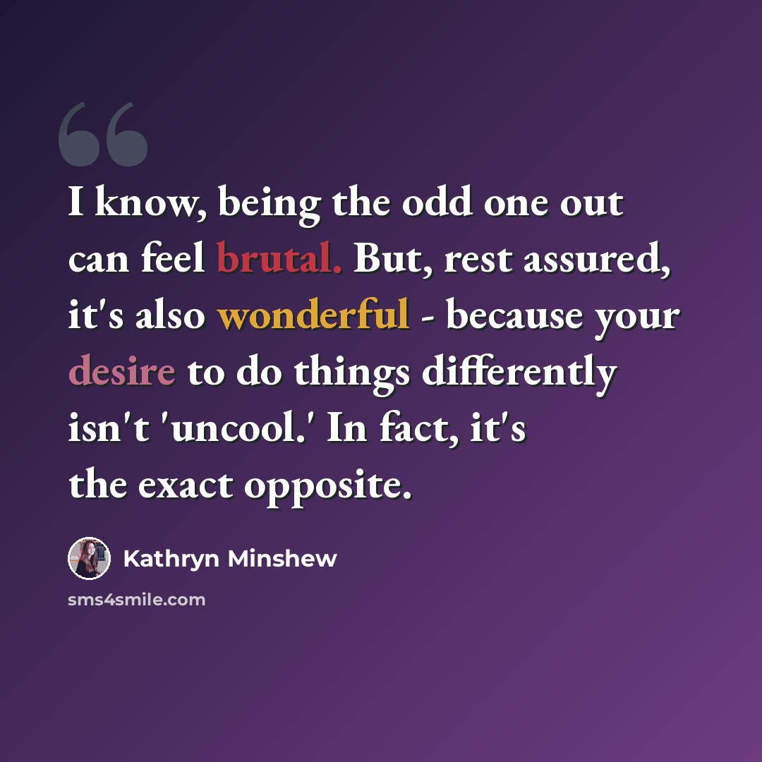 “I know, being the odd one out can feel brutal. But, rest assured, it's also wonderful - because your desire to do things differently isn't 'uncool.' In fact, it's the exact opposite.” quote by Kathryn Minshew