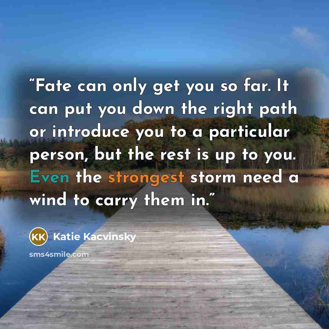 “Fate can only get you so far. It can put you down the right path or introduce you to a particular person, but the rest is up to you. Even the strongest storm need a wind to carry them in.” quote by Katie Kacvinsky
