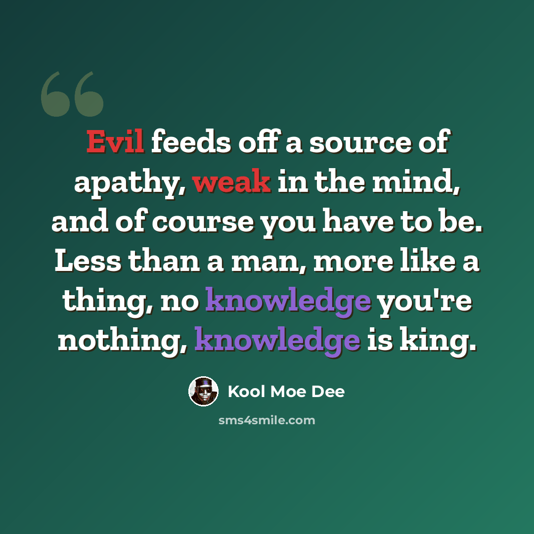 “Evil feeds off a source of apathy, weak in the mind, and of course you have to be. Less than a man, more like a thing, no knowledge you're nothing, knowledge is king.” quote by Kool Moe Dee