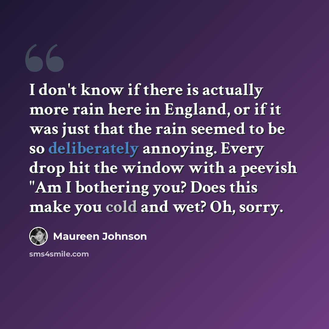 “I don't know if there is actually more rain here in England, or if it was just that the rain seemed to be so deliberately annoying. Every drop hit the window with a peevish "Am I bothering you? Does this make you cold and wet? Oh, sorry.” quote by Maureen Johnson