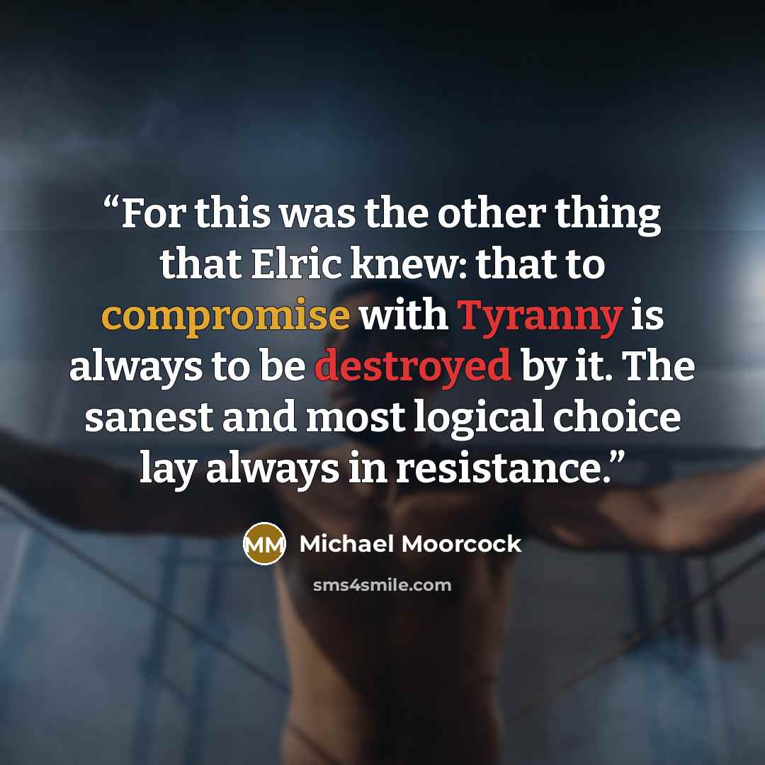 “For this was the other thing that Elric knew: that to compromise with Tyranny is always to be destroyed by it. The sanest and most logical choice lay always in resistance.” quote by Michael Moorcock