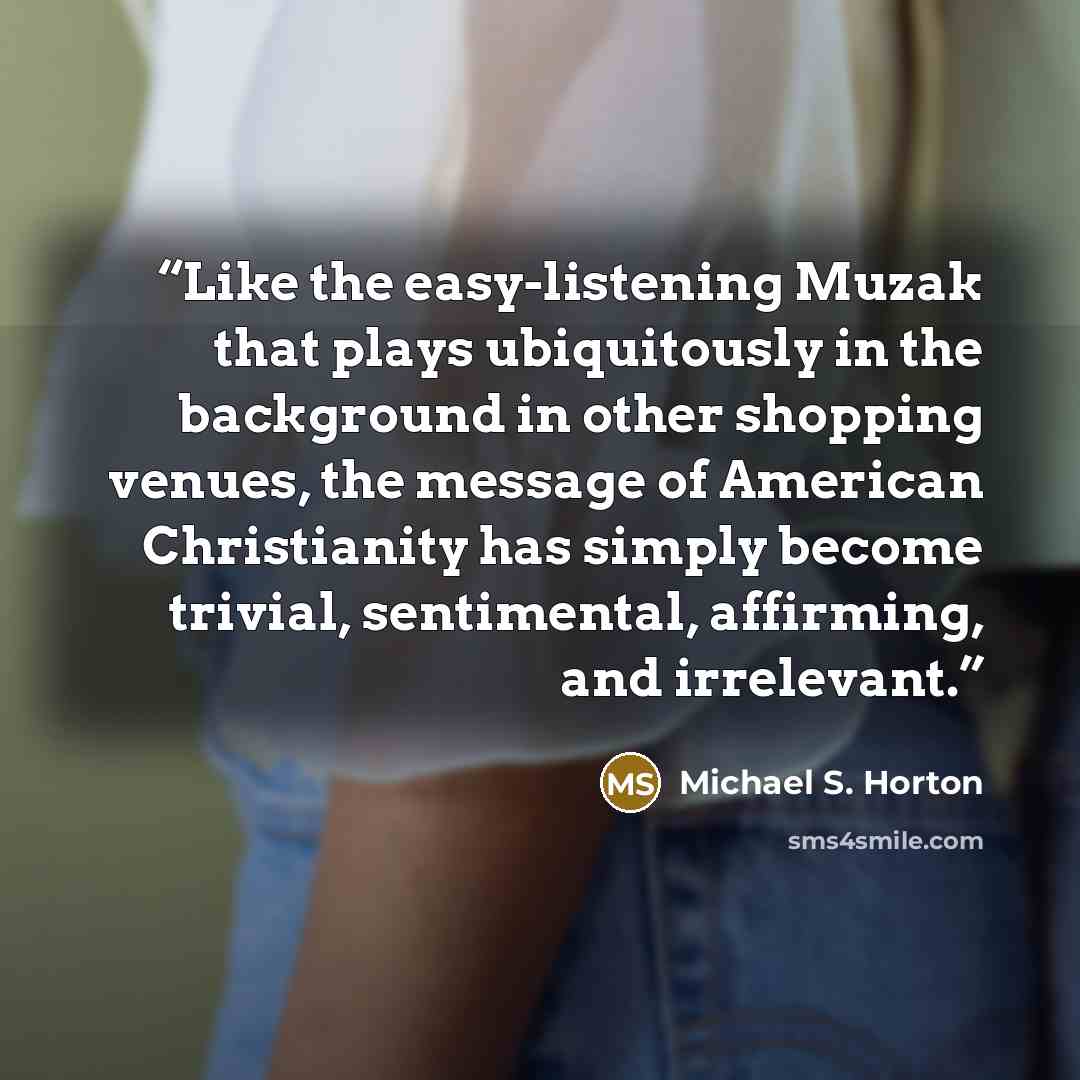 “Like the easy-listening Muzak that plays ubiquitously in the background in other shopping venues, the message of American Christianity has simply become trivial, sentimental, affirming, and irrelevant.” quote by Michael S. Horton