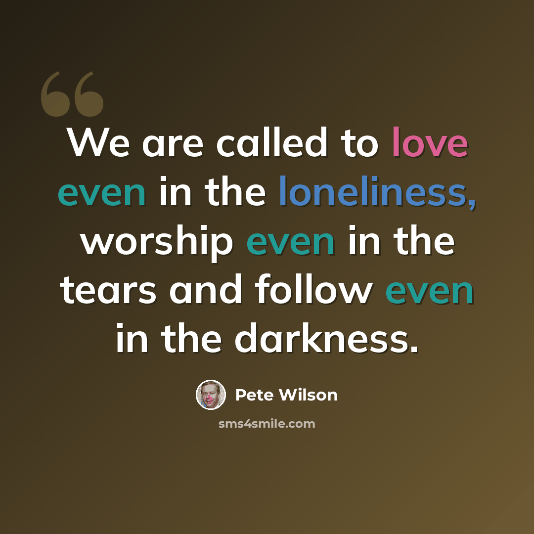 “We are called to love even in the loneliness, worship even in the tears and follow even in the darkness.” quote by Pete Wilson