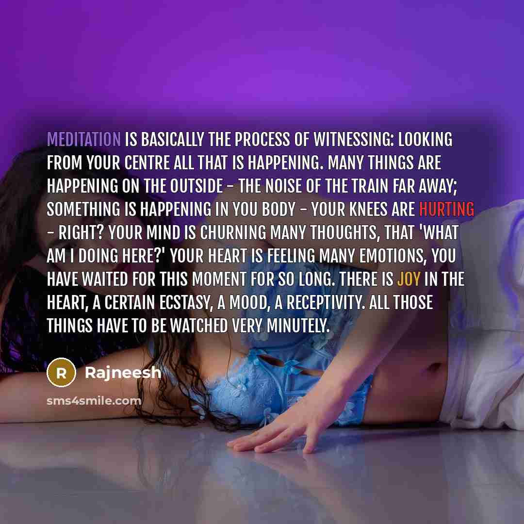 “Meditation is basically the process of witnessing: looking from your centre all that is happening. Many things are happening on the outside - the noise of the train far away; something is happening in you body - your knees are hurting - right? Your mind is churning many thoughts, that 'What am I…” quote by Rajneesh