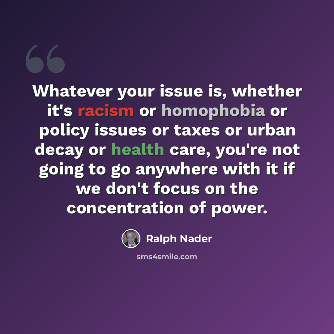 “Whatever your issue is, whether it's racism or homophobia or policy issues or taxes or urban decay or health care, you're not going to go anywhere with it if we don't focus on the concentration of power.” quote by Ralph Nader