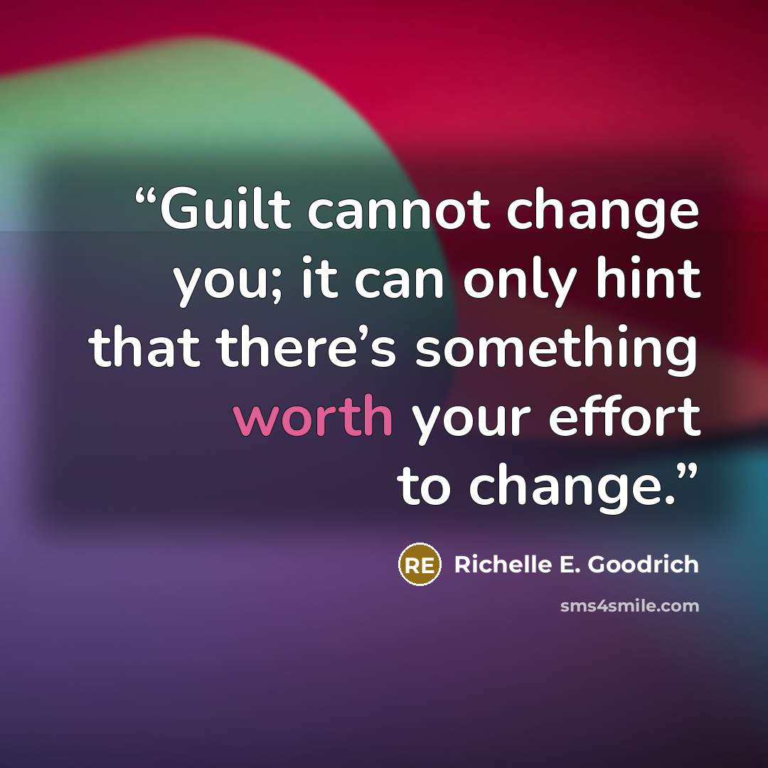 “Guilt cannot change you; it can only hint that there’s something worth your effort to change.” quote by Richelle E. Goodrich