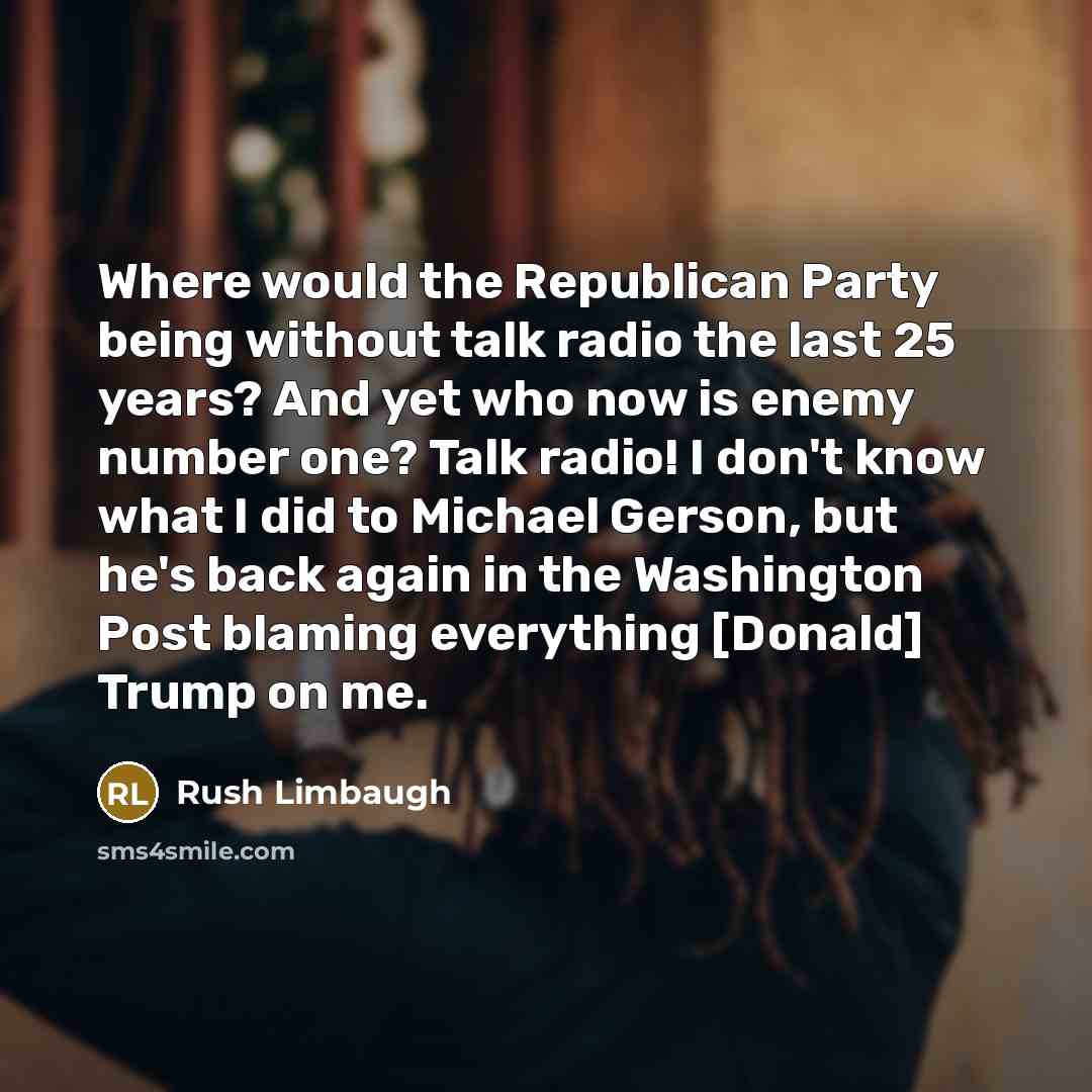 “Where would the Republican Party being without talk radio the last 25 years? And yet who now is enemy number one? Talk radio! I don't know what I did to Michael Gerson, but he's back again in the Washington Post blaming everything [Donald] Trump on me.” quote by Rush Limbaugh