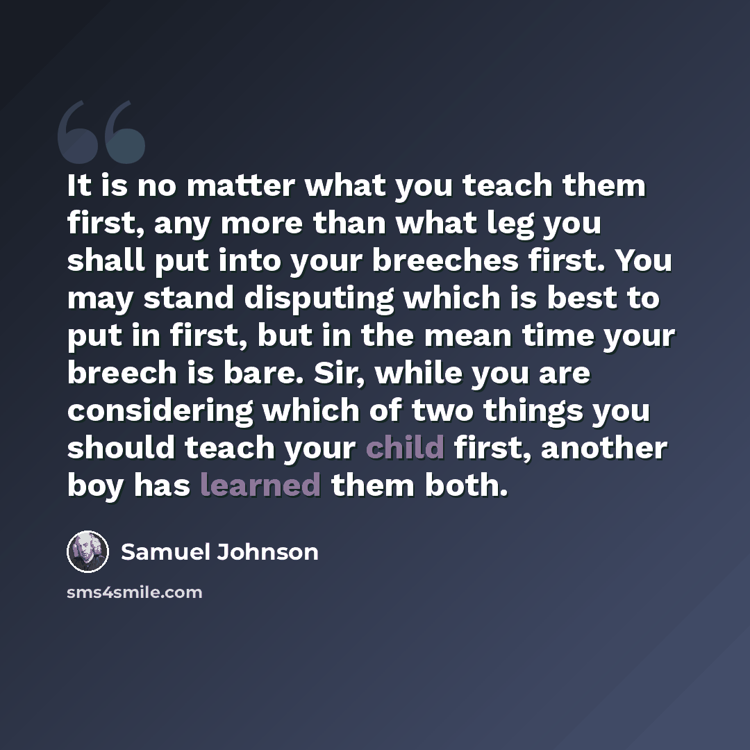 “It is no matter what you teach them first, any more than what leg you shall put into your breeches first. You may stand disputing which is best to put in first, but in the mean time your breech is bare. Sir, while you are considering which of two things you should teach your child first, another…” quote by Samuel Johnson