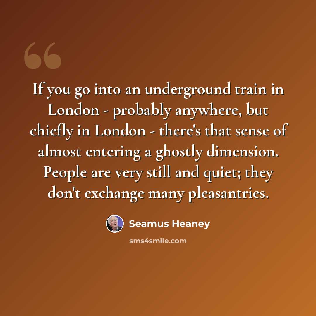 “If you go into an underground train in London - probably anywhere, but chiefly in London - there's that sense of almost entering a ghostly dimension. People are very still and quiet; they don't exchange many pleasantries.” quote by Seamus Heaney