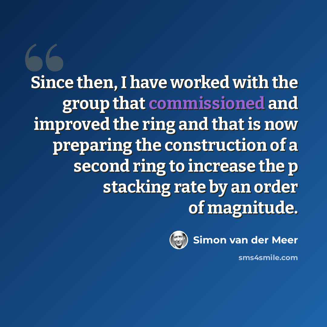 “Since then, I have worked with the group that commissioned and improved the ring and that is now preparing the construction of a second ring to increase the p stacking rate by an order of magnitude.” quote by Simon van der Meer
