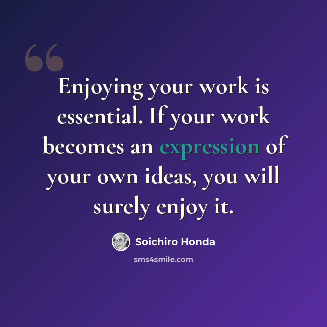 “Enjoying your work is essential. If your work becomes an expression of your own ideas, you will surely enjoy it.” quote by Soichiro Honda
