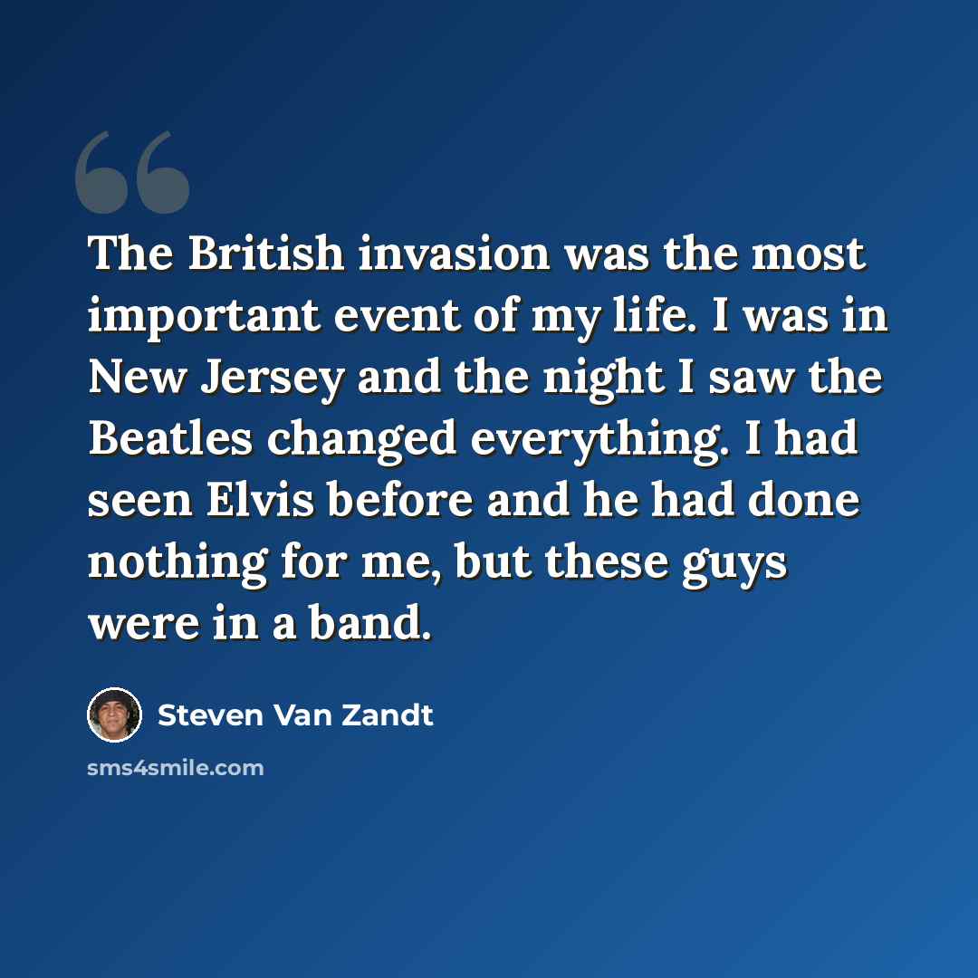“The British invasion was the most important event of my life. I was in New Jersey and the night I saw the Beatles changed everything. I had seen Elvis before and he had done nothing for me, but these guys were in a band.” quote by Steven Van Zandt