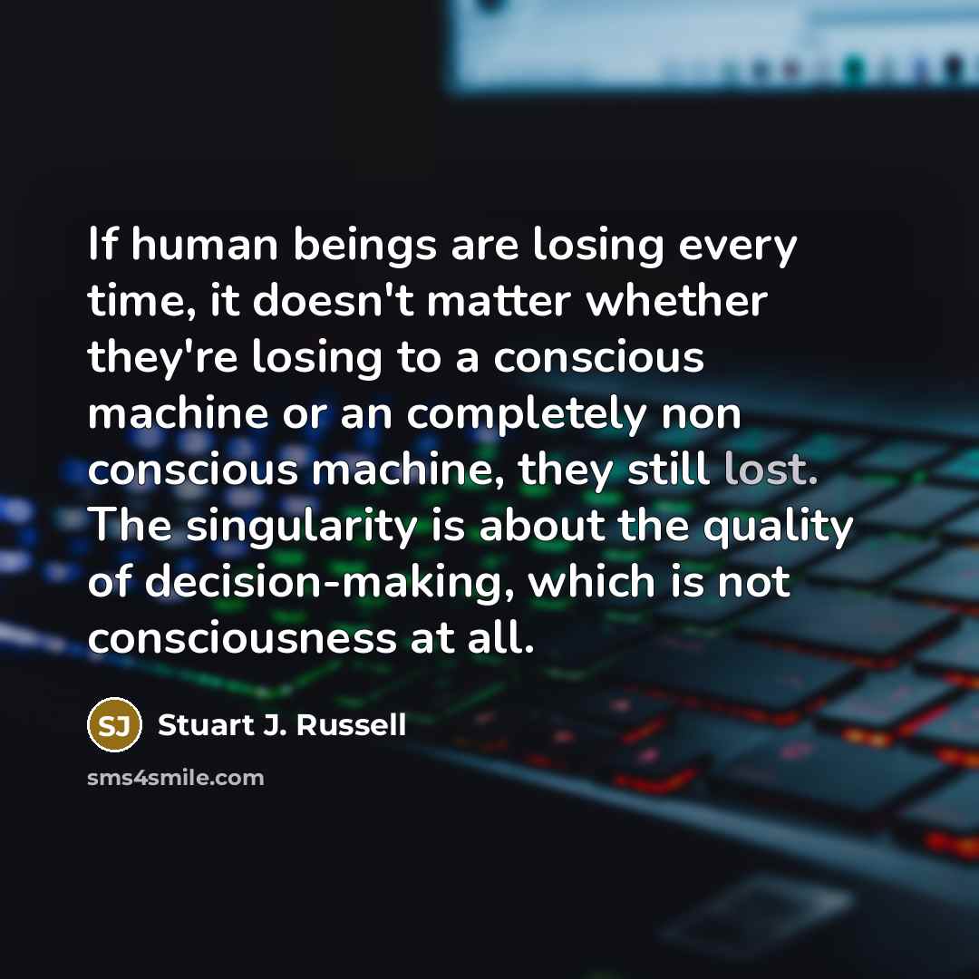“If human beings are losing every time, it doesn't matter whether they're losing to a conscious machine or an completely non conscious machine, they still lost. The singularity is about the quality of decision-making, which is not consciousness at all.” quote by Stuart J. Russell