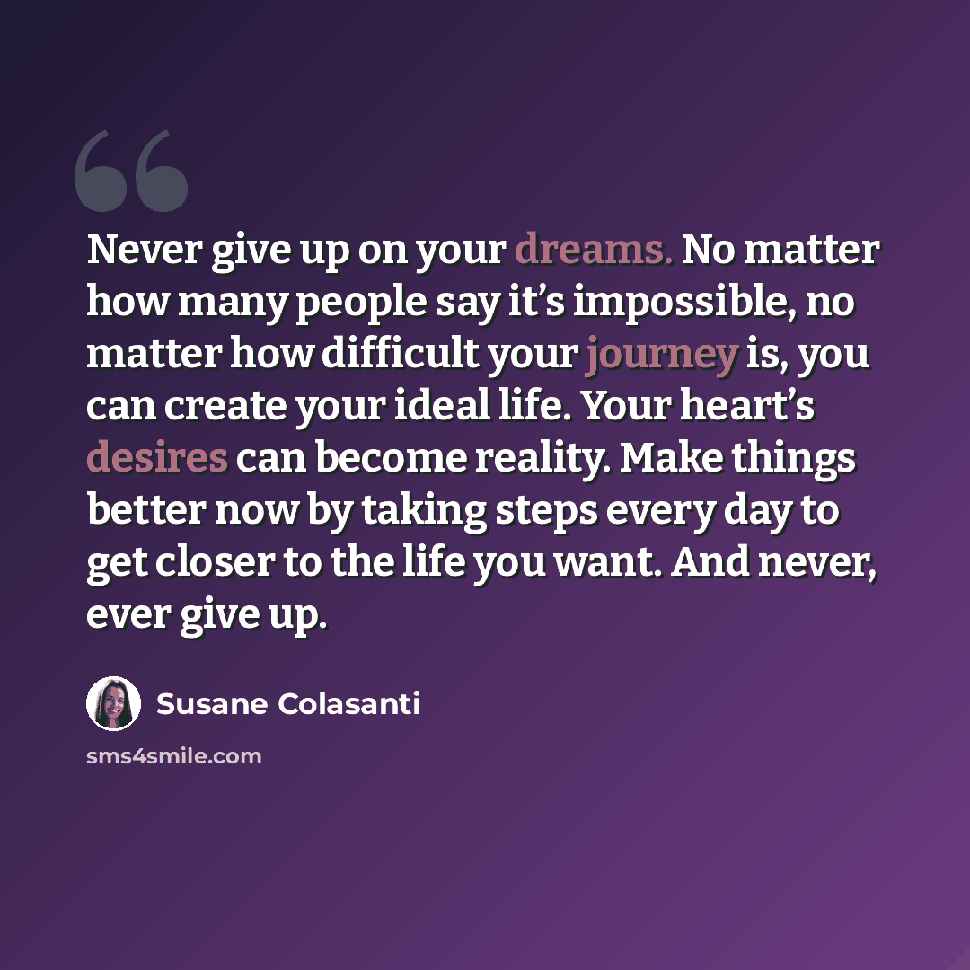 “Never give up on your dreams. No matter how many people say it’s impossible, no matter how difficult your journey is, you can create your ideal life. Your heart’s desires can become reality. Make things better now by taking steps every day to get closer to the life you want. And never, ever give up.” quote by Susane Colasanti