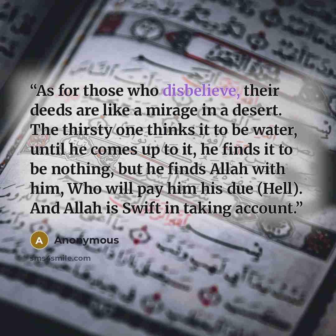 “As for those who disbelieve, their deeds are like a mirage in a desert. The thirsty one thinks it to be water, until he comes up to it, he finds it to be nothing, but he finds Allah with him, Who will pay him his due (Hell). And Allah is Swift in taking account.” quote by Anonymous