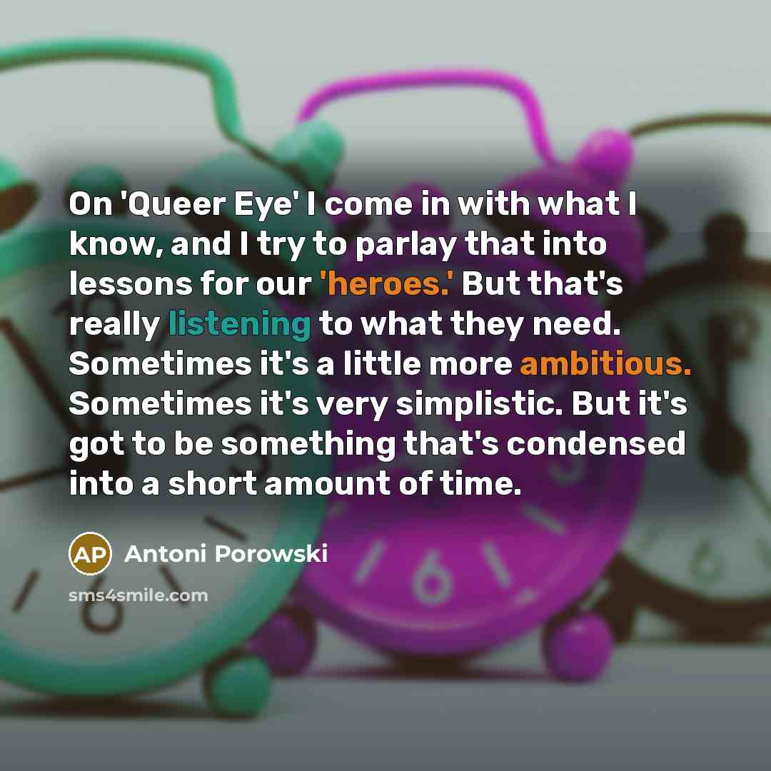 “On 'Queer Eye' I come in with what I know, and I try to parlay that into lessons for our 'heroes.' But that's really listening to what they need. Sometimes it's a little more ambitious. Sometimes it's very simplistic. But it's got to be something that's condensed into a short amount of time.” quote by Antoni Porowski