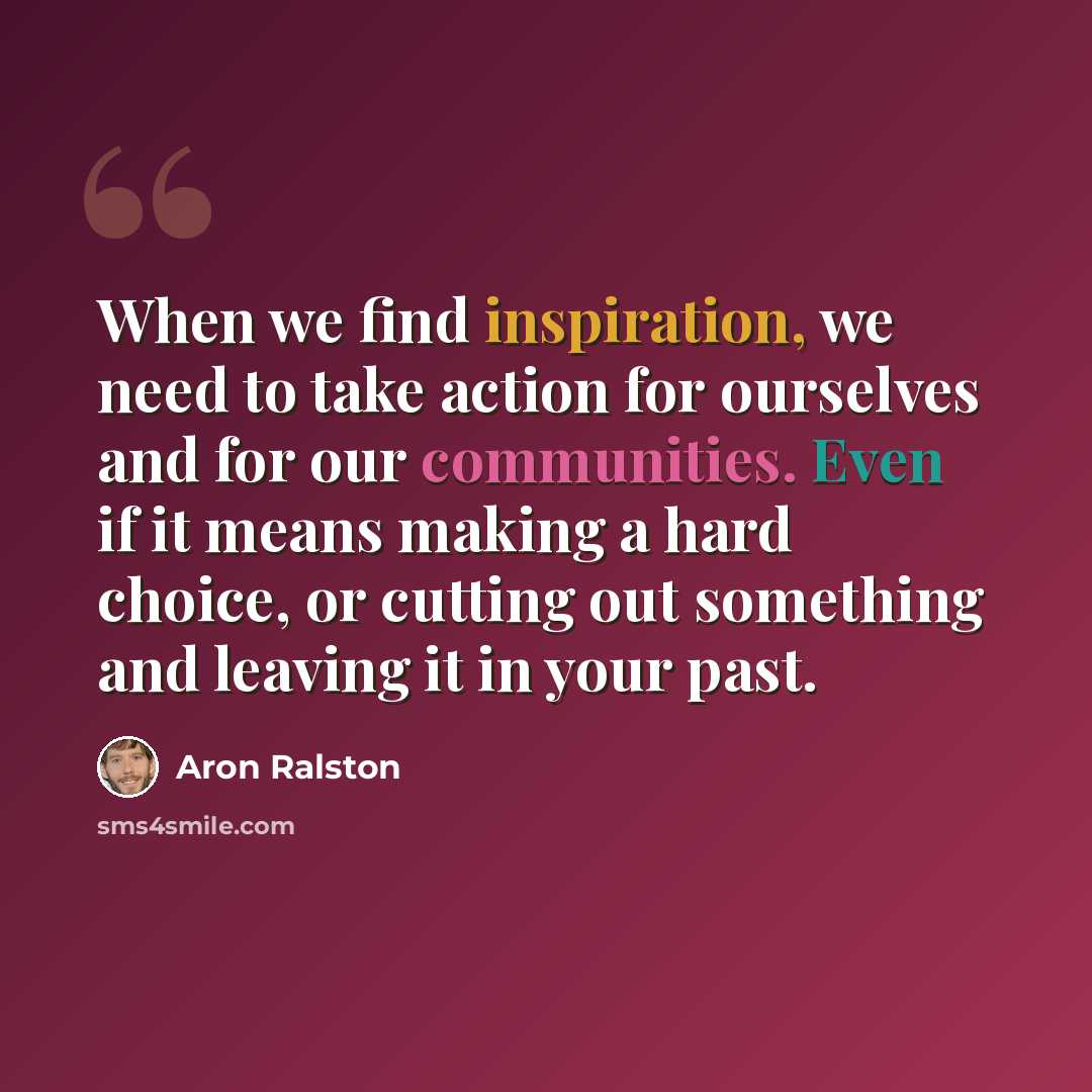 “When we find inspiration, we need to take action for ourselves and for our communities. Even if it means making a hard choice, or cutting out something and leaving it in your past.” quote by Aron Ralston