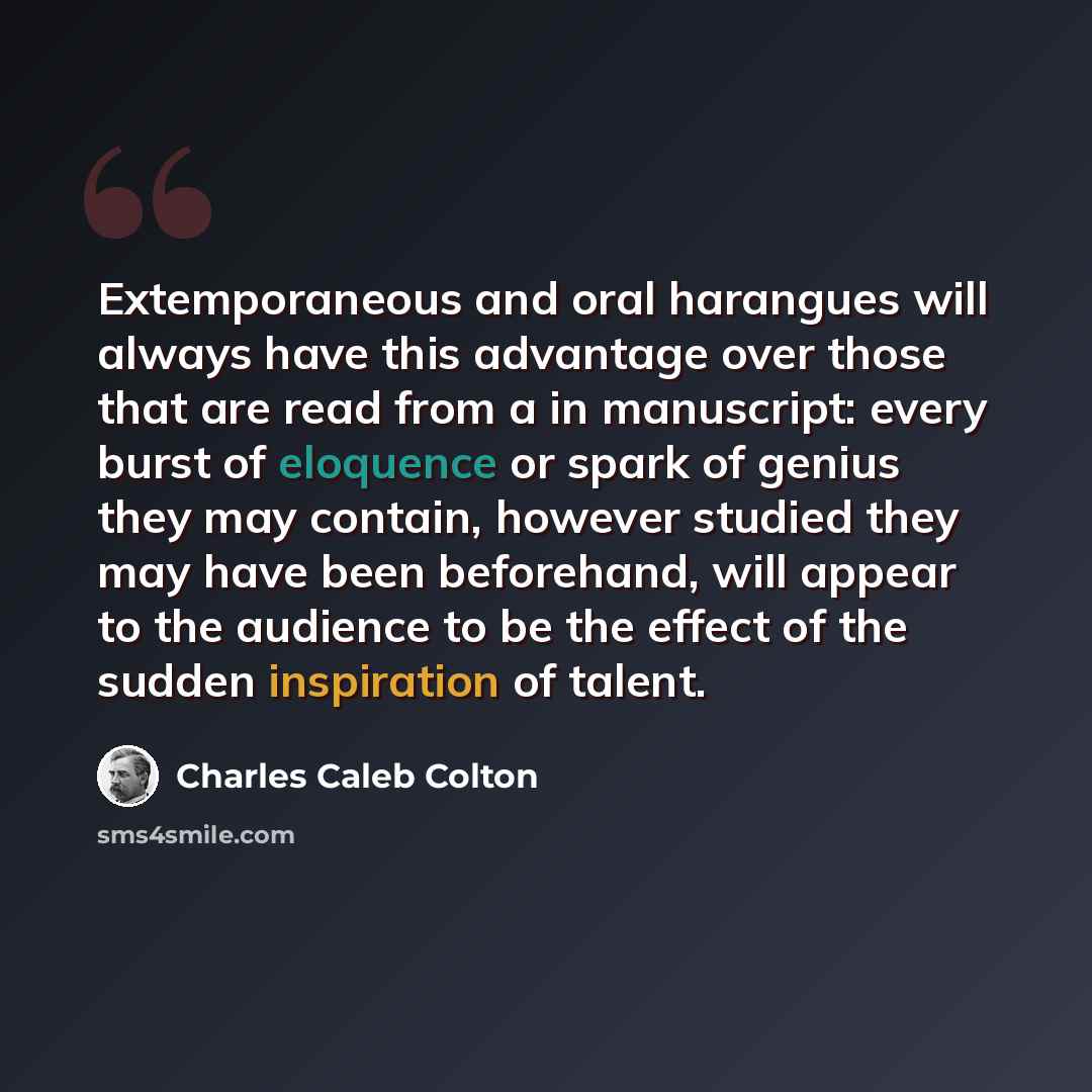“Extemporaneous and oral harangues will always have this advantage over those that are read from a in manuscript: every burst of eloquence or spark of genius they may contain, however studied they may have been beforehand, will appear to the audience to be the effect of the sudden inspiration of…” quote by Charles Caleb Colton