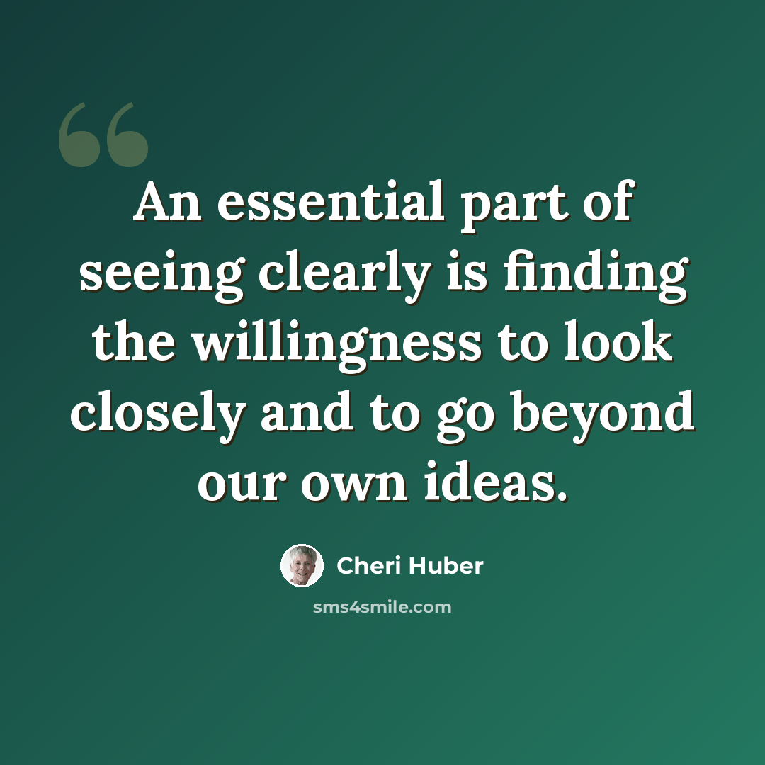 “An essential part of seeing clearly is finding the willingness to look closely and to go beyond our own ideas.” quote by Cheri Huber