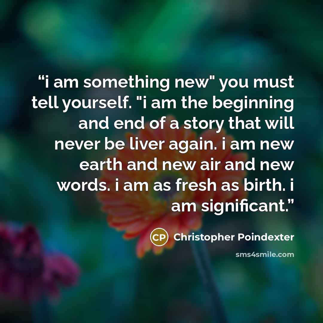 “i am something new" you must tell yourself. "i am the beginning and end of a story that will never be liver again. i am new earth and new air and new words. i am as fresh as birth. i am significant.” quote by Christopher Poindexter
