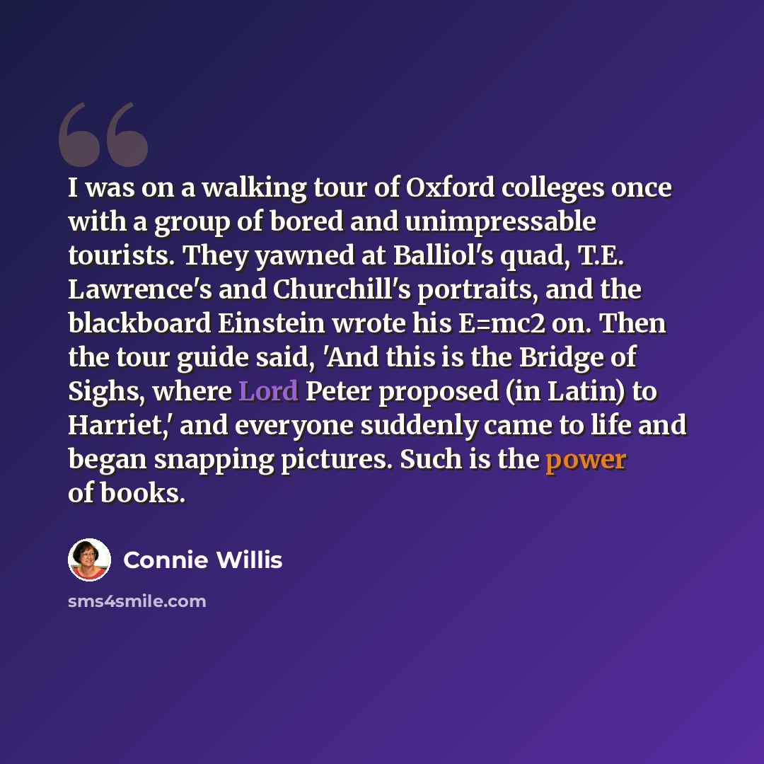 “I was on a walking tour of Oxford colleges once with a group of bored and unimpressable tourists. They yawned at Balliol's quad, T.E. Lawrence's and Churchill's portraits, and the blackboard Einstein wrote his E=mc2 on. Then the tour guide said, 'And this is the Bridge of Sighs, where Lord Peter…” quote by Connie Willis