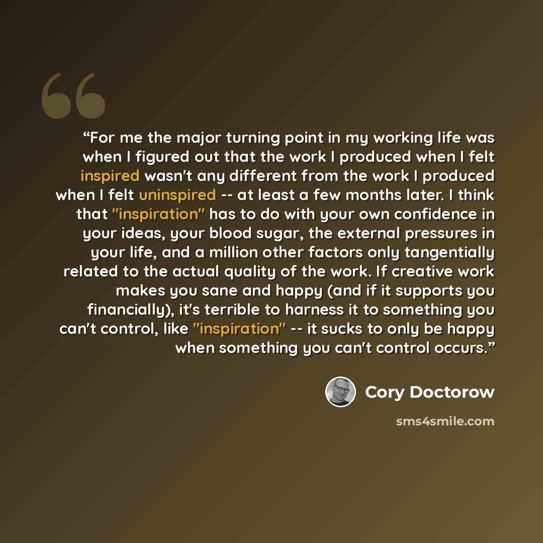 “For me the major turning point in my working life was when I figured out that the work I produced when I felt inspired wasn't any different from the work I produced when I felt uninspired -- at least a few months later. I think that "inspiration" has to do with your own confidence in your ideas…” quote by Cory Doctorow