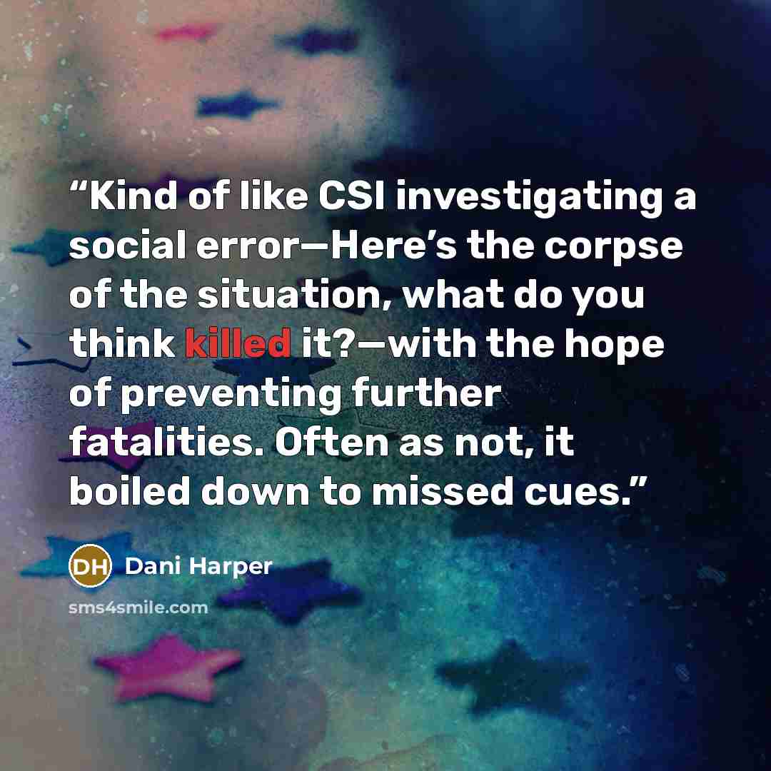 “Kind of like CSI investigating a social error—Here’s the corpse of the situation, what do you think killed it?—with the hope of preventing further fatalities. Often as not, it boiled down to missed cues.” quote by Dani Harper