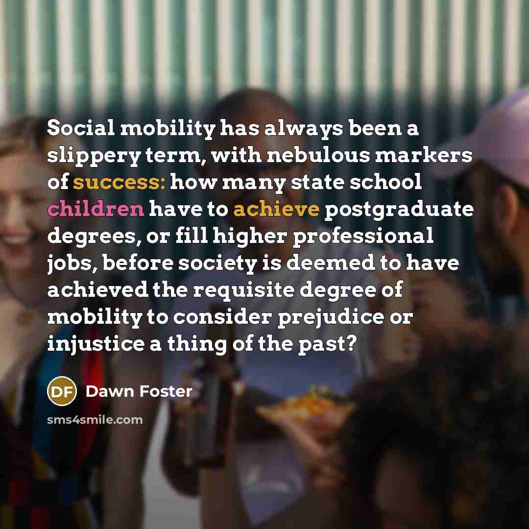 “Social mobility has always been a slippery term, with nebulous markers of success: how many state school children have to achieve postgraduate degrees, or fill higher professional jobs, before society is deemed to have achieved the requisite degree of mobility to consider prejudice or injustice a…” quote by Dawn Foster
